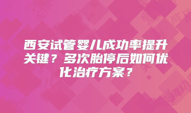 西安试管婴儿成功率提升关键？多次胎停后如何优化治疗方案？