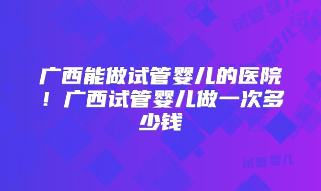 广西能做试管婴儿的医院！广西试管婴儿做一次多少钱