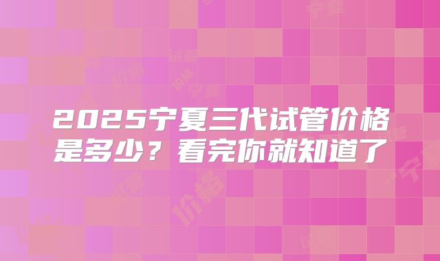 2025宁夏三代试管价格是多少？看完你就知道了