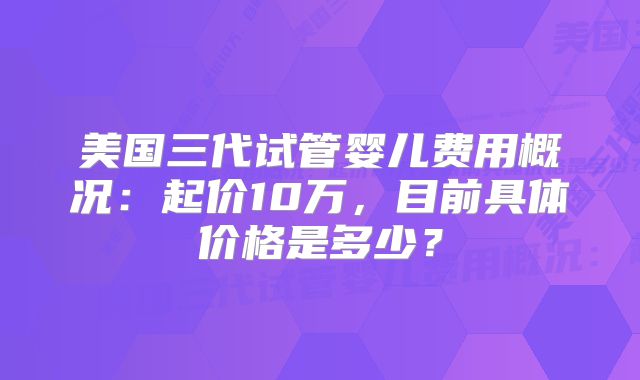 美国三代试管婴儿费用概况：起价10万，目前具体价格是多少？
