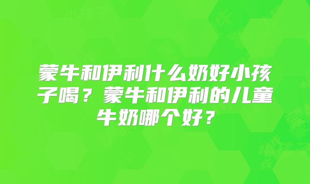蒙牛和伊利什么奶好小孩子喝？蒙牛和伊利的儿童牛奶哪个好？