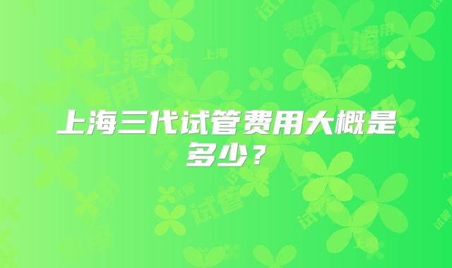 上海三代试管费用大概是多少？