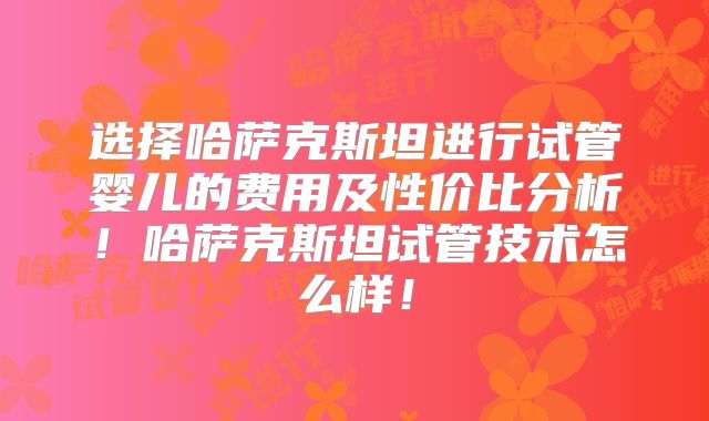 选择哈萨克斯坦进行试管婴儿的费用及性价比分析！哈萨克斯坦试管技术怎么样！