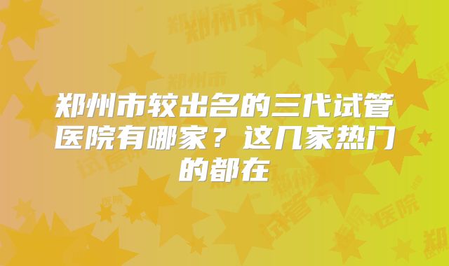 郑州市较出名的三代试管医院有哪家？这几家热门的都在