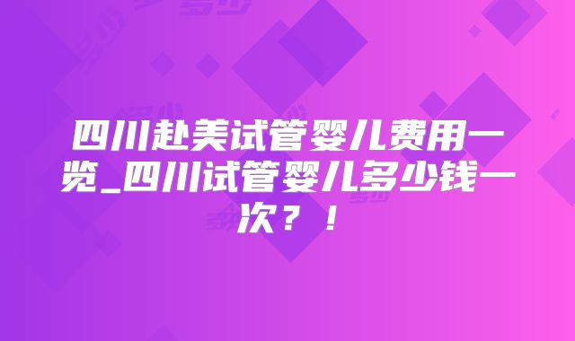四川赴美试管婴儿费用一览_四川试管婴儿多少钱一次？！