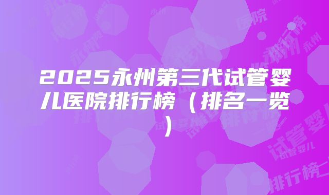 2025永州第三代试管婴儿医院排行榜（排名一览）