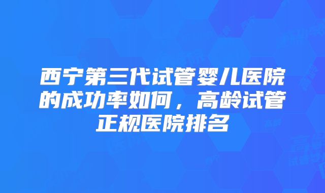 西宁第三代试管婴儿医院的成功率如何，高龄试管正规医院排名