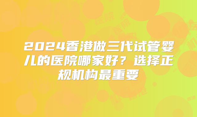 2024香港做三代试管婴儿的医院哪家好？选择正规机构最重要