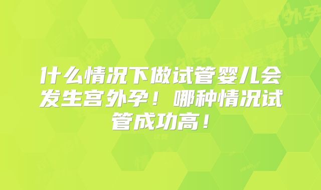 什么情况下做试管婴儿会发生宫外孕!哪种情况试管成功高!