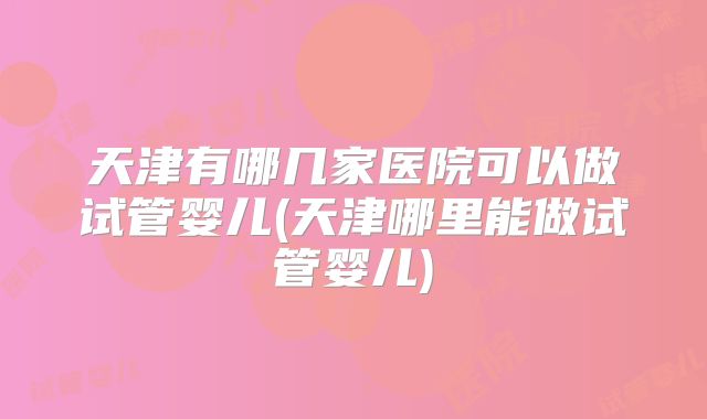 天津有哪几家医院可以做试管婴儿(天津哪里能做试管婴儿)