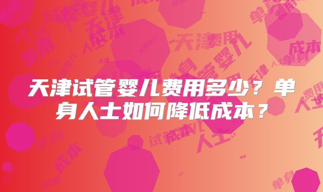 天津试管婴儿费用多少？单身人士如何降低成本？