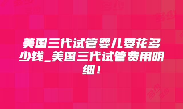 美国三代试管婴儿要花多少钱_美国三代试管费用明细！