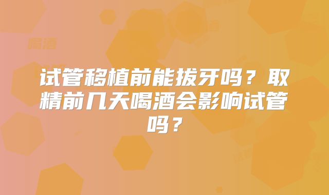 试管移植前能拔牙吗？取精前几天喝酒会影响试管吗？