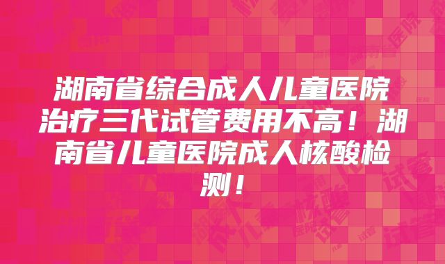 湖南省综合成人儿童医院治疗三代试管费用不高！湖南省儿童医院成人核酸检测！