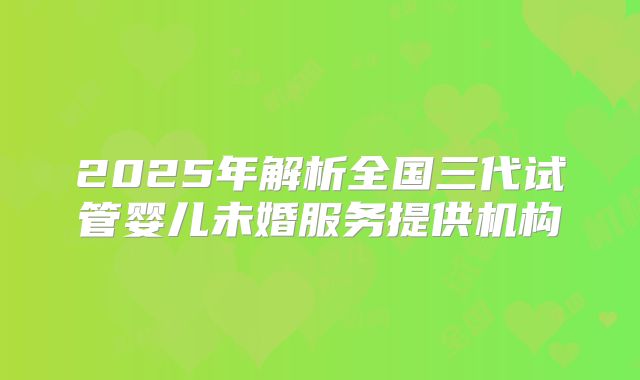 2025年解析全国三代试管婴儿未婚服务提供机构