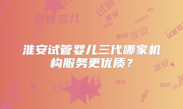 淮安试管婴儿三代哪家机构服务更优质？