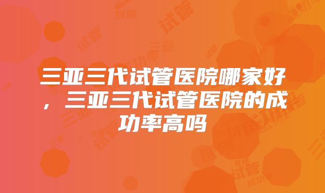 三亚三代试管医院哪家好，三亚三代试管医院的成功率高吗