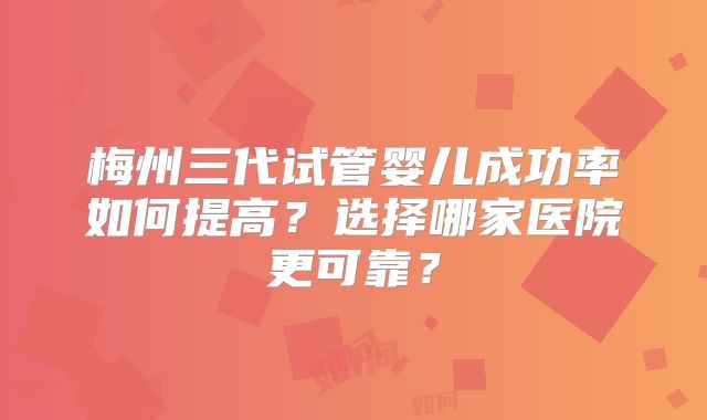 梅州三代试管婴儿成功率如何提高？选择哪家医院更可靠？