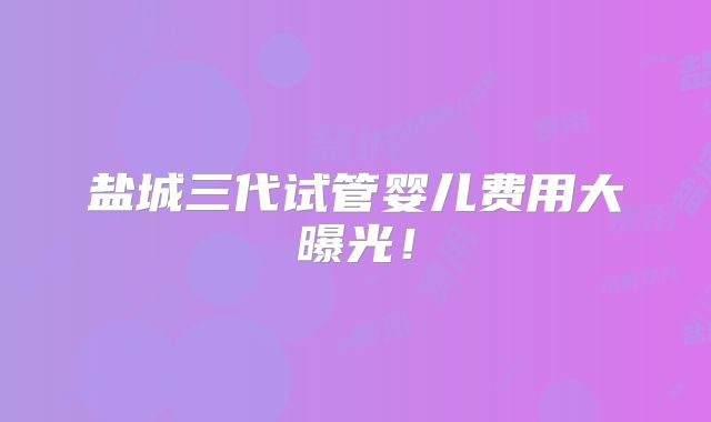 盐城三代试管婴儿费用大曝光！