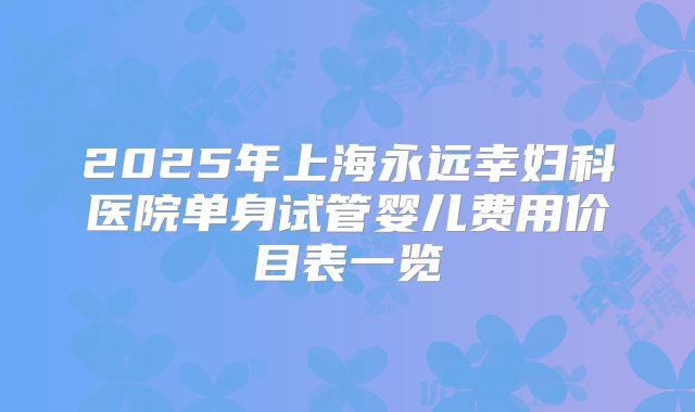 2025年上海永远幸妇科医院单身试管婴儿费用价目表一览