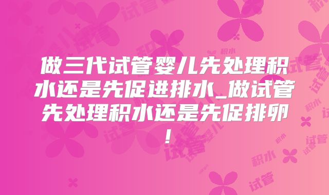 做三代试管婴儿先处理积水还是先促进排水_做试管先处理积水还是先促排卵!