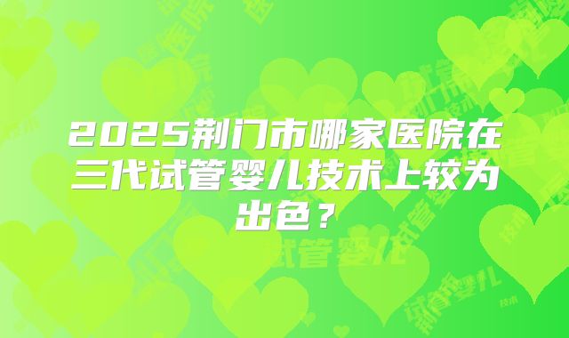 2025荆门市哪家医院在三代试管婴儿技术上较为出色？