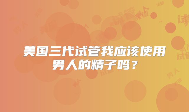 美国三代试管我应该使用男人的精子吗？