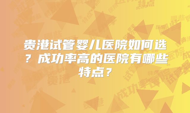 贵港试管婴儿医院如何选？成功率高的医院有哪些特点？