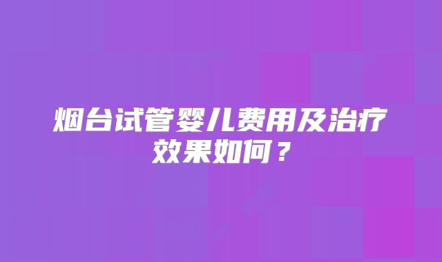 烟台试管婴儿费用及治疗效果如何?