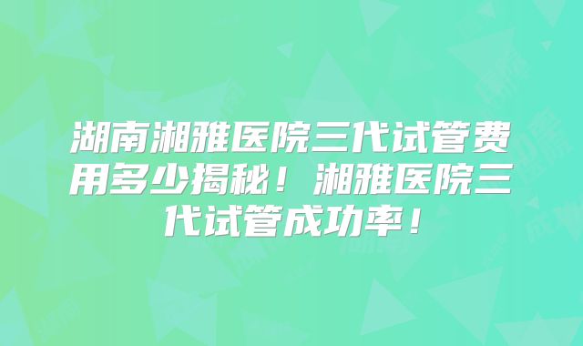 湖南湘雅医院三代试管费用多少揭秘！湘雅医院三代试管成功率！