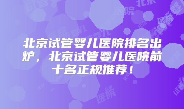 北京试管婴儿医院排名出炉，北京试管婴儿医院前十名正规推荐！