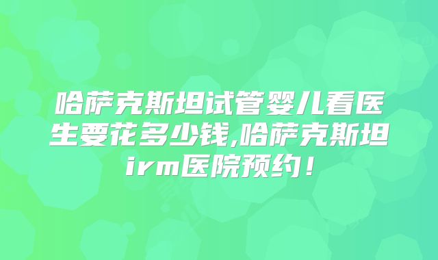哈萨克斯坦试管婴儿看医生要花多少钱,哈萨克斯坦irm医院预约！