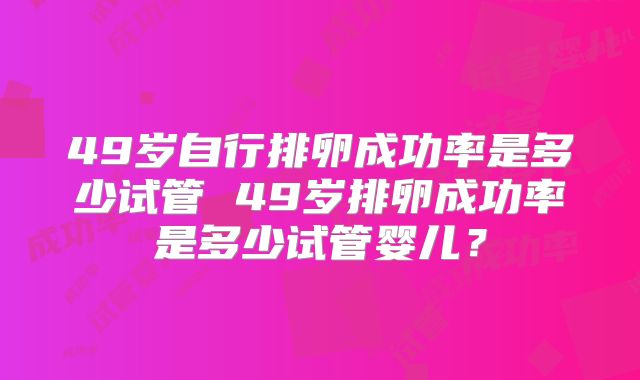 49岁自行排卵成功率是多少试管 49岁排卵成功率是多少试管婴儿？