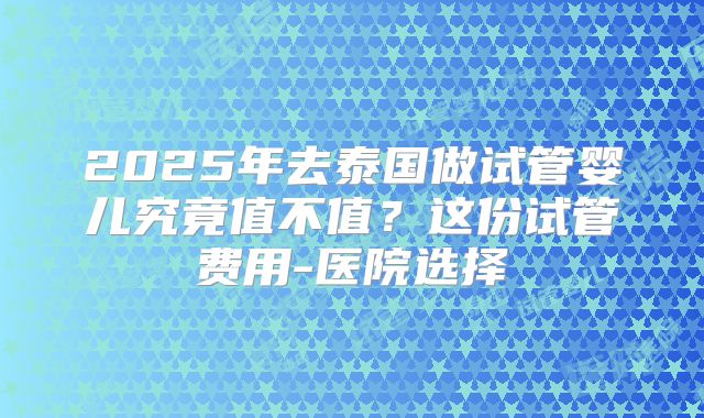 2025年去泰国做试管婴儿究竟值不值？这份试管费用-医院选择