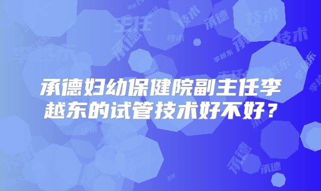 承德妇幼保健院副主任李越东的试管技术好不好？