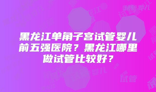 黑龙江单角子宫试管婴儿前五强医院?黑龙江哪里做试管比较好?