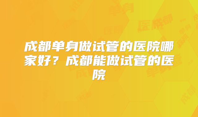 成都单身做试管的医院哪家好?成都能做试管的医院
