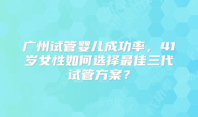 广州试管婴儿成功率，41岁女性如何选择最佳三代试管方案？