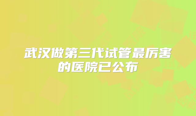 武汉做第三代试管最厉害的医院已公布
