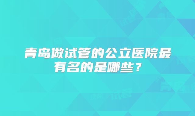 青岛做试管的公立医院最有名的是哪些？