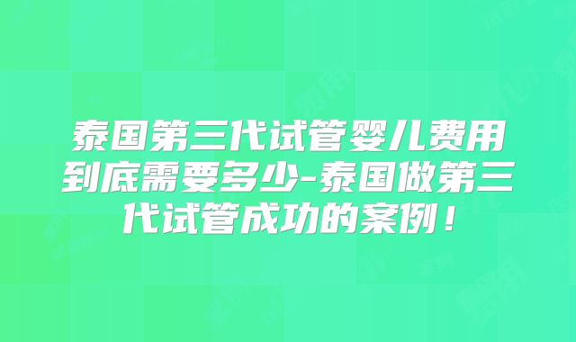 泰国第三代试管婴儿费用到底需要多少-泰国做第三代试管成功的案例！