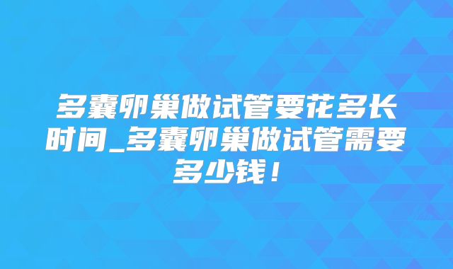 多囊卵巢做试管要花多长时间_多囊卵巢做试管需要多少钱！