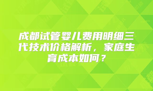 成都试管婴儿费用明细三代技术价格解析，家庭生育成本如何？