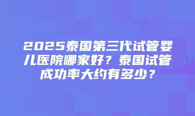 2025泰国第三代试管婴儿医院哪家好?泰国试管成功率大约有多少?