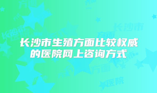 长沙市生殖方面比较权威的医院网上咨询方式