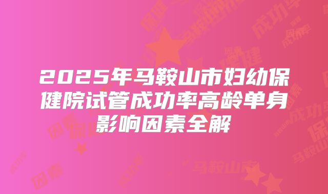 2025年马鞍山市妇幼保健院试管成功率高龄单身影响因素全解