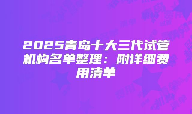 2025青岛十大三代试管机构名单整理：附详细费用清单