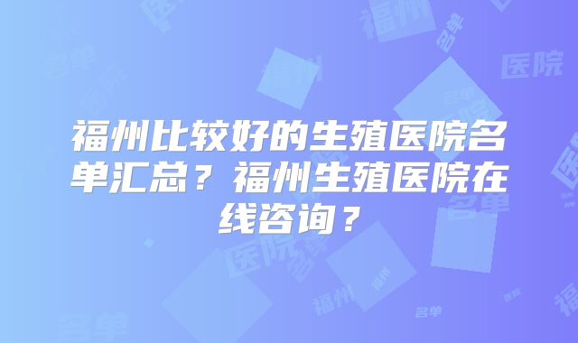 福州比较好的生殖医院名单汇总?福州生殖医院在线咨询?
