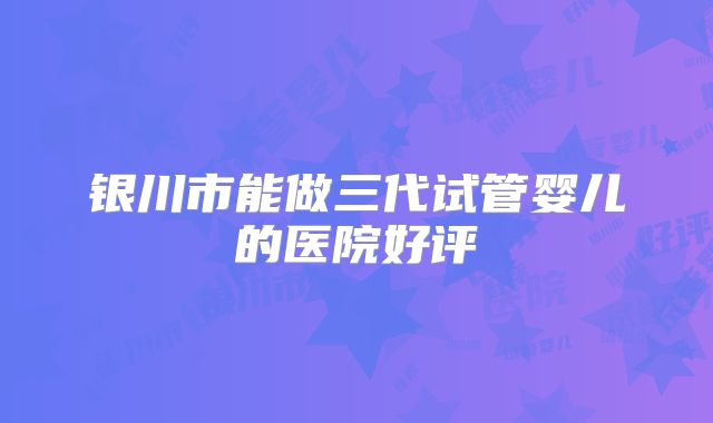 银川市能做三代试管婴儿的医院好评
