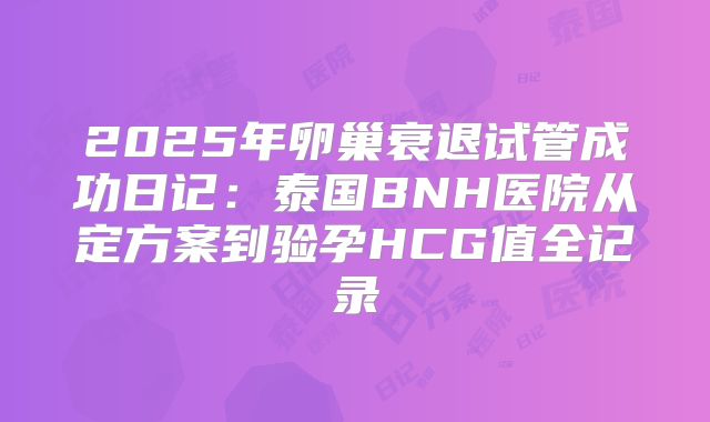 2025年卵巢衰退试管成功日记：泰国BNH医院从定方案到验孕HCG值全记录